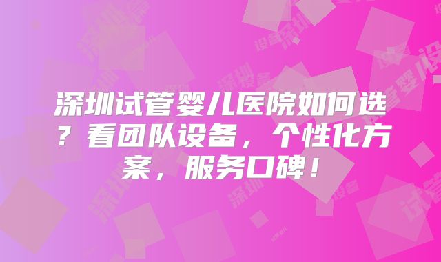 深圳试管婴儿医院如何选？看团队设备，个性化方案，服务口碑！