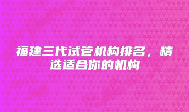 福建三代试管机构排名，精选适合你的机构