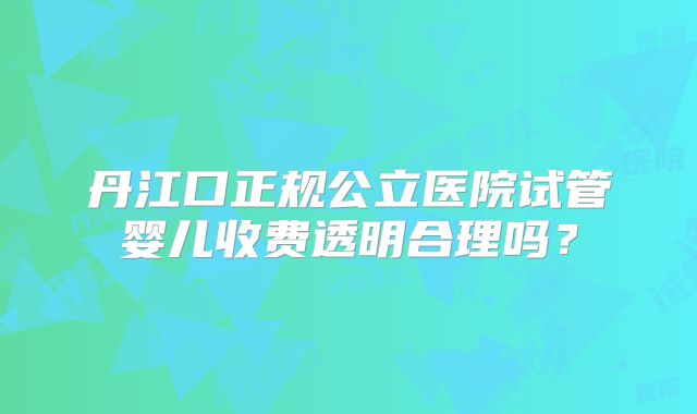 丹江口正规公立医院试管婴儿收费透明合理吗?