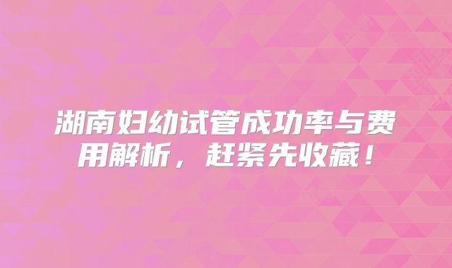 湖南妇幼试管成功率与费用解析，赶紧先收藏！