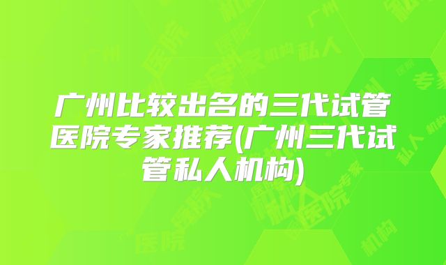 广州比较出名的三代试管医院专家推荐(广州三代试管私人机构)