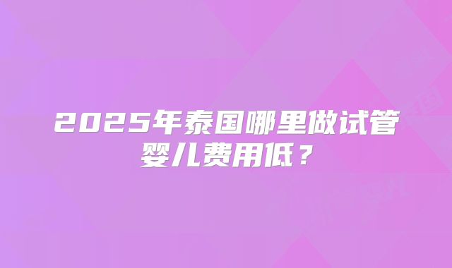 2025年泰国哪里做试管婴儿费用低？