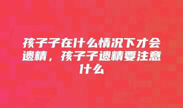 孩子子在什么情况下才会遗精,孩子子遗精要注意什么