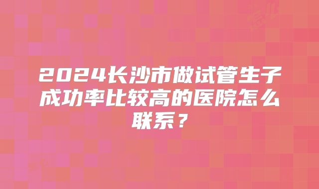 2024长沙市做试管生子成功率比较高的医院怎么联系？