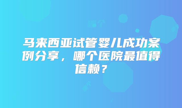 马来西亚试管婴儿成功案例分享，哪个医院最值得信赖？