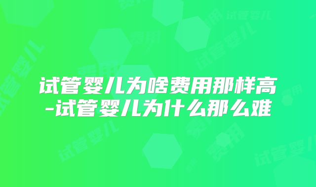 试管婴儿为啥费用那样高-试管婴儿为什么那么难