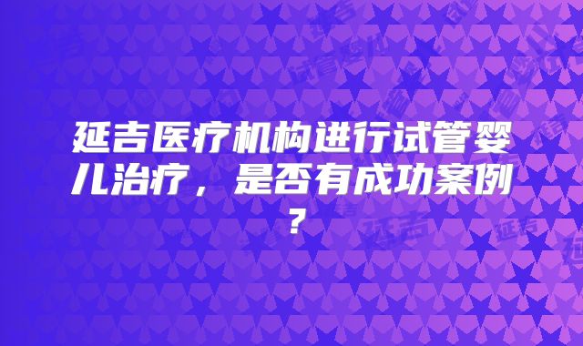 延吉医疗机构进行试管婴儿治疗，是否有成功案例？