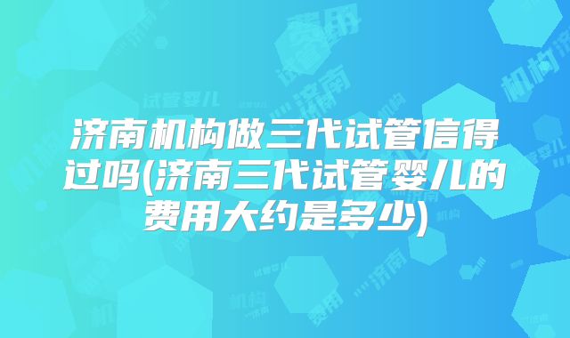济南机构做三代试管信得过吗(济南三代试管婴儿的费用大约是多少)