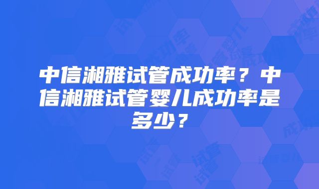 中信湘雅试管成功率?中信湘雅试管婴儿成功率是多少?