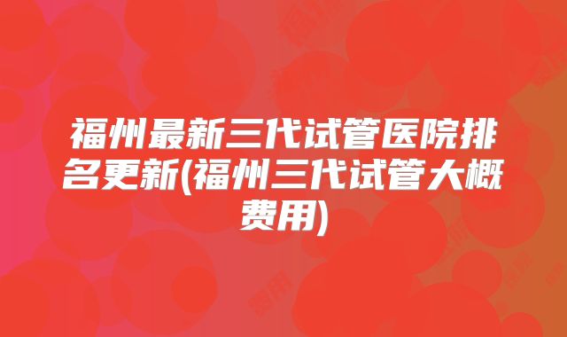 福州最新三代试管医院排名更新(福州三代试管大概费用)