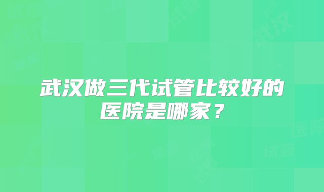 武汉做三代试管比较好的医院是哪家？