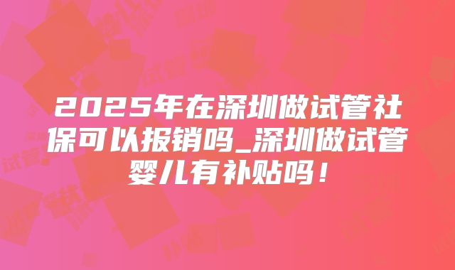 2025年在深圳做试管社保可以报销吗_深圳做试管婴儿有补贴吗！