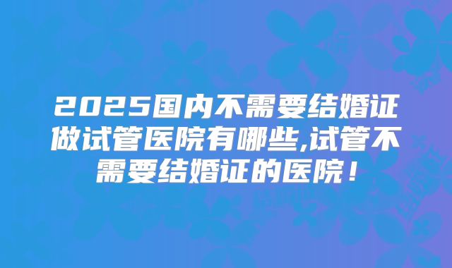 2025国内不需要结婚证做试管医院有哪些,试管不需要结婚证的医院！