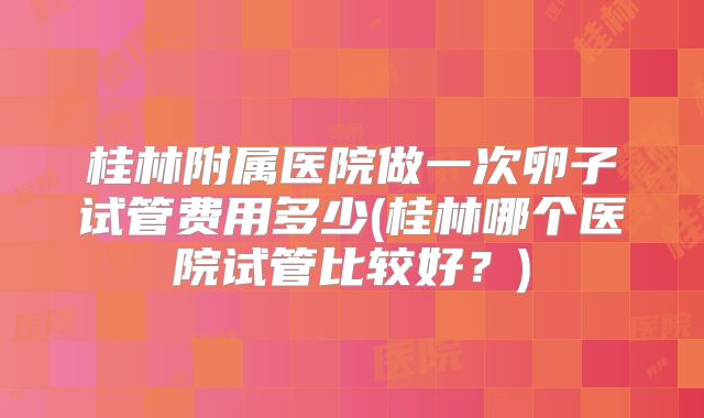 桂林附属医院做一次卵子试管费用多少(桂林哪个医院试管比较好?)