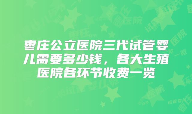 枣庄公立医院三代试管婴儿需要多少钱，各大生殖医院各环节收费一览