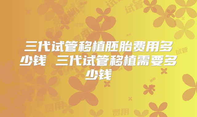 三代试管移植胚胎费用多少钱 三代试管移植需要多少钱