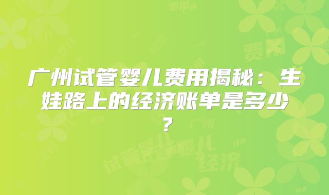广州试管婴儿费用揭秘:生娃路上的经济账单是多少?