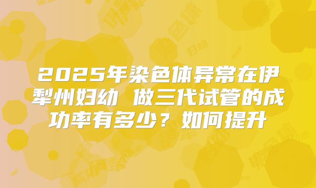 2025年染色体异常在伊犁州妇幼 做三代试管的成功率有多少?如何提升