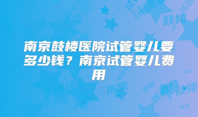 南京鼓楼医院试管婴儿要多少钱？南京试管婴儿费用