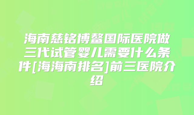 海南慈铭博鳌国际医院做三代试管婴儿需要什么条件[海海南排名]前三医院介绍