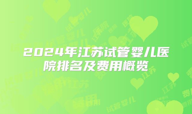 2024年江苏试管婴儿医院排名及费用概览