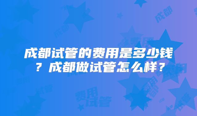 成都试管的费用是多少钱?成都做试管怎么样?