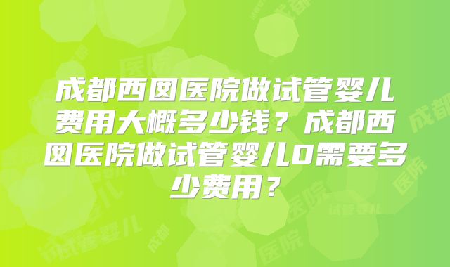 成都西囡医院做试管婴儿费用大概多少钱?成都西囡医院做试管婴儿0需要多少费用?