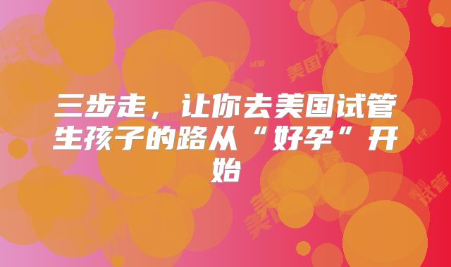 三步走，让你去美国试管生孩子的路从“好孕”开始