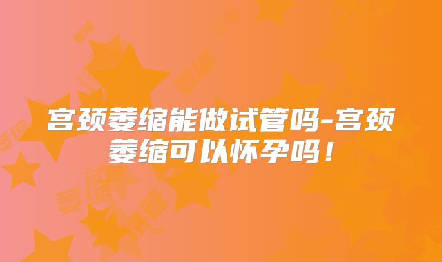 宫颈萎缩能做试管吗-宫颈萎缩可以怀孕吗！