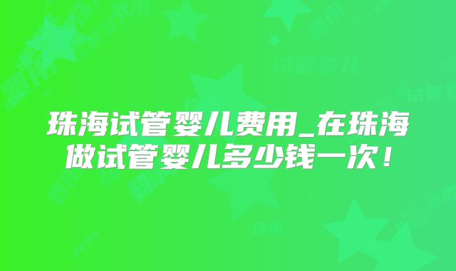 珠海试管婴儿费用_在珠海做试管婴儿多少钱一次!