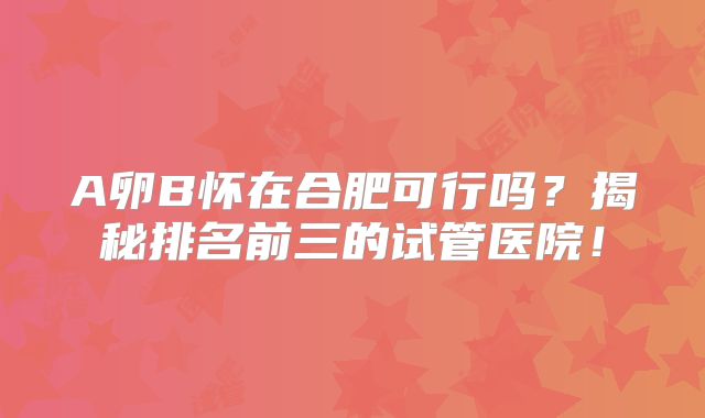 A卵B怀在合肥可行吗？揭秘排名前三的试管医院！
