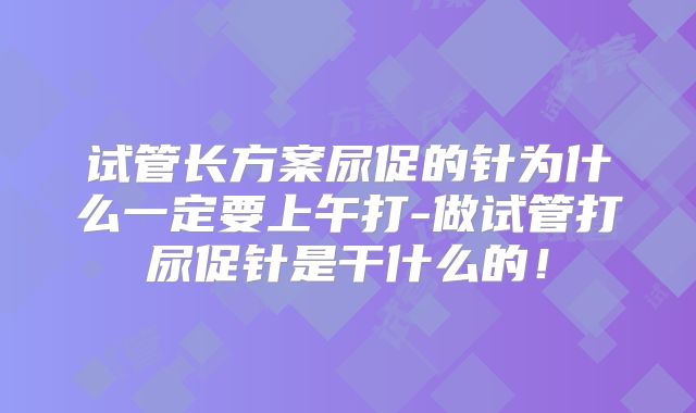 试管长方案尿促的针为什么一定要上午打-做试管打尿促针是干什么的！