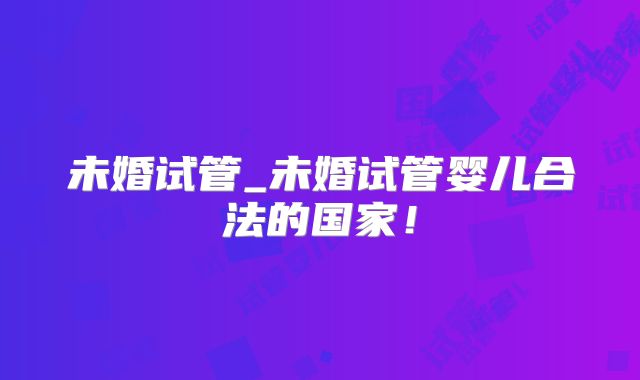未婚试管_未婚试管婴儿合法的国家！