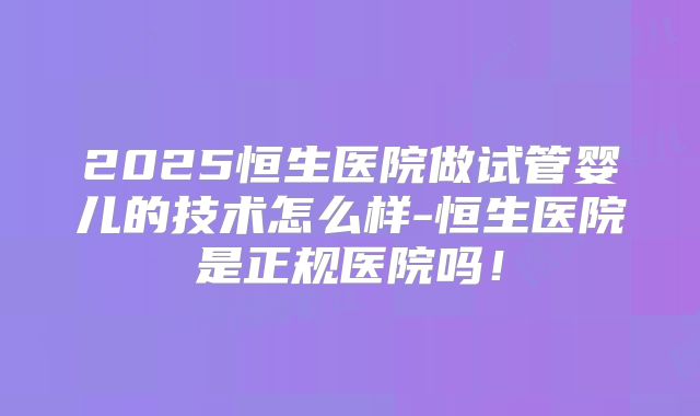 2025恒生医院做试管婴儿的技术怎么样-恒生医院是正规医院吗!