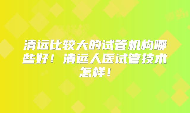 清远比较大的试管机构哪些好！清远人医试管技术怎样！