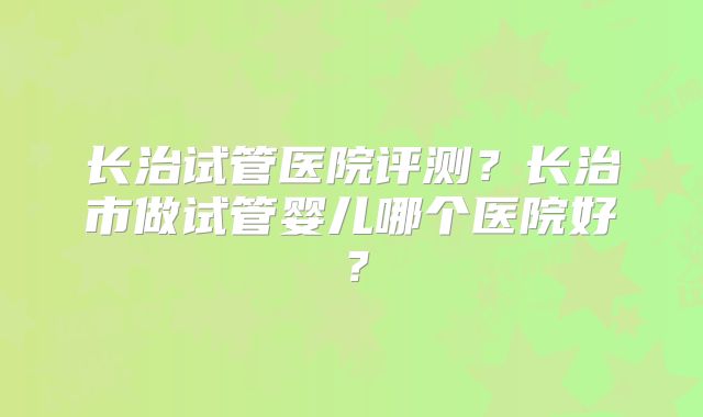 长治试管医院评测？长治市做试管婴儿哪个医院好？