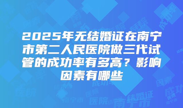 2025年无结婚证在南宁市第二人民医院做三代试管的成功率有多高？影响因素有哪些