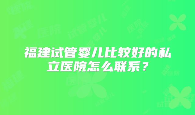 福建试管婴儿比较好的私立医院怎么联系？
