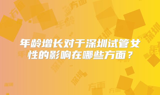 年龄增长对于深圳试管女性的影响在哪些方面?