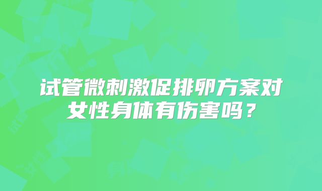 试管微刺激促排卵方案对女性身体有伤害吗?