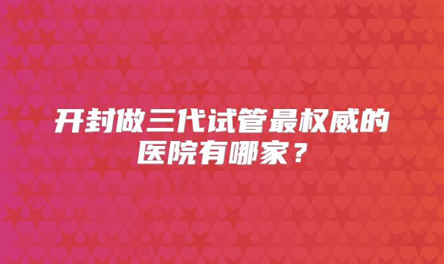 开封做三代试管最权威的医院有哪家？