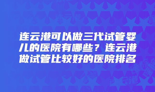 连云港可以做三代试管婴儿的医院有哪些？连云港做试管比较好的医院排名
