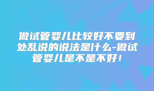 做试管婴儿比较好不要到处乱说的说法是什么-做试管婴儿是不是不好!