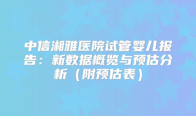 中信湘雅医院试管婴儿报告：新数据概览与预估分析（附预估表）