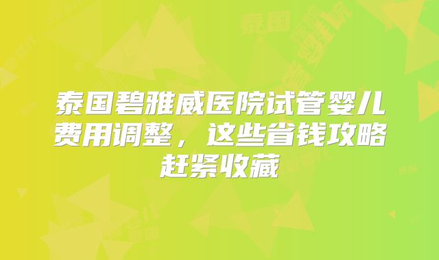 泰国碧雅威医院试管婴儿费用调整,这些省钱攻略赶紧收藏