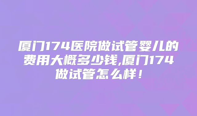 厦门174医院做试管婴儿的费用大概多少钱,厦门174做试管怎么样！