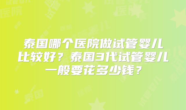 泰国哪个医院做试管婴儿比较好？泰国3代试管婴儿一般要花多少钱？