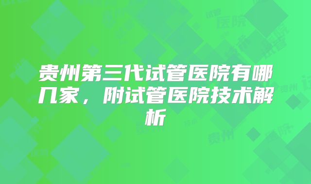 贵州第三代试管医院有哪几家,附试管医院技术解析