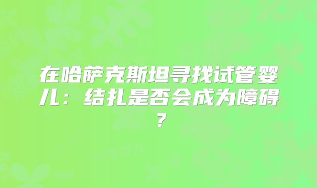 在哈萨克斯坦寻找试管婴儿：结扎是否会成为障碍？