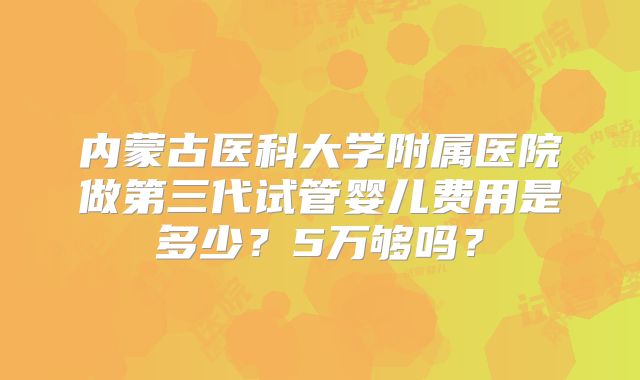 内蒙古医科大学附属医院做第三代试管婴儿费用是多少？5万够吗？